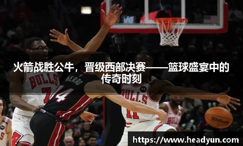 火箭战胜公牛，晋级西部决赛——篮球盛宴中的传奇时刻